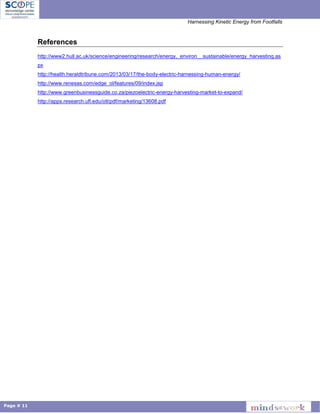 Harnessing Kinetic Energy from Footfalls
Page # 11
References
http://www2.hull.ac.uk/science/engineering/research/energy,_environ__sustainable/energy_harvesting.as
px
http://health.heraldtribune.com/2013/03/17/the-body-electric-harnessing-human-energy/
http://www.renesas.com/edge_ol/features/09/index.jsp
http://www.greenbusinessguide.co.za/piezoelectric-energy-harvesting-market-to-expand/
http://apps.research.ufl.edu/otl/pdf/marketing/13608.pdf
 