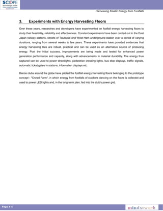Harnessing Kinetic Energy from Footfalls
Page # 4
3. Experiments with Energy Harvesting Floors
Over these years, researches and developers have experimented on footfall energy harvesting floors to
study their feasibility, reliability and effectiveness. Constant experiments have been carried out in the East
Japan railway stations, streets of Toulouse and West Ham underground station over a period of varying
durations, ranging from several weeks to few years. These experiments have provided evidences that
energy harvesting tiles are robust, practical and can be used as an alternative source of producing
energy. Post the initial success, improvements are being made and tested for enhanced power
generation performance and capacity, along with advancements in material durability. The energy thus
captured can be used to power streetlights, pedestrian crossing lights, bus stop displays, traffic signals,
automatic ticket gates in stations, information displays etc.
Dance clubs around the globe have piloted the footfall energy harvesting floors belonging to the prototype
concept - "Crowd Farm", in which energy from footfalls of clubbers dancing on the floors is collected and
used to power LED lights and, in the long-term plan, fed into the club's power grid.
 