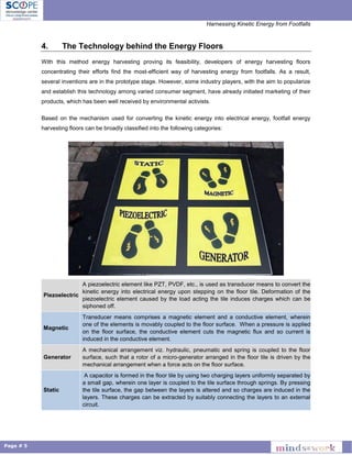 Harnessing Kinetic Energy from Footfalls
Page # 5
4. The Technology behind the Energy Floors
With this method energy harvesting proving its feasibility, developers of energy harvesting floors
concentrating their efforts find the most-efficient way of harvesting energy from footfalls. As a result,
several inventions are in the prototype stage. However, some industry players, with the aim to popularize
and establish this technology among varied consumer segment, have already initiated marketing of their
products, which has been well received by environmental activists.
Based on the mechanism used for converting the kinetic energy into electrical energy, footfall energy
harvesting floors can be broadly classified into the following categories:
Piezoelectric
A piezoelectric element like PZT, PVDF, etc., is used as transducer means to convert the
kinetic energy into electrical energy upon stepping on the floor tile. Deformation of the
piezoelectric element caused by the load acting the tile induces charges which can be
siphoned off.
Magnetic
Transducer means comprises a magnetic element and a conductive element, wherein
one of the elements is movably coupled to the floor surface. When a pressure is applied
on the floor surface, the conductive element cuts the magnetic flux and so current is
induced in the conductive element.
Generator
A mechanical arrangement viz. hydraulic, pneumatic and spring is coupled to the floor
surface, such that a rotor of a micro-generator arranged in the floor tile is driven by the
mechanical arrangement when a force acts on the floor surface.
Static
A capacitor is formed in the floor tile by using two charging layers uniformly separated by
a small gap, wherein one layer is coupled to the tile surface through springs. By pressing
the tile surface, the gap between the layers is altered and so charges are induced in the
layers. These charges can be extracted by suitably connecting the layers to an external
circuit.
 