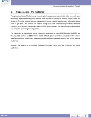 Harnessing Kinetic Energy from Footfalls
Page # 6
5. Piezoelectric - The Preferred
Though various kinds of footfall energy harvesting technologies exist, piezoelectric is the commonly-used
technology. It generates energy from external force impulses or vibration in flooring, bridges, roads and
structures. The other potential sources of piezoelectric energy harvesting systems are deformable objects
such as golf balls. This system can produce energy even with consistent or predictable vibrational
frequency. With its ability to leverage any kind of force, stress or strain, it is ideal for different applications,
and hence has a widening market potential.
The investment on piezoelectric energy harvesting is expected to reach US$145 million by 2018, and
thus, by 2022, it will be a US$667 million market. Though, power generated using piezoelectric systems
are predominantly in cigar lighters, they have found applications in wireless sensors and various portable
electronics.
However, the varying or inconsistent vibrational frequency range limits the practicality for certain
applications.
 