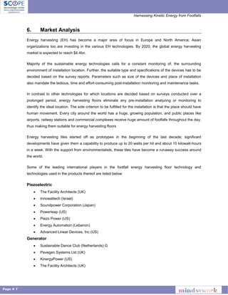 Harnessing Kinetic Energy from Footfalls
Page # 7
6. Market Analysis
Energy harvesting (EH) has become a major area of focus in Europe and North America; Asian
organizations too are investing in the various EH technologies. By 2020, the global energy harvesting
market is expected to reach $4.4bn.
Majority of the sustainable energy technologies calls for a constant monitoring of, the surrounding
environment of installation location. Further, the suitable type and specifications of the devices has to be
decided based on the survey reports. Parameters such as size of the devices and place of installation
also mandate the tedious, time and effort-consuming post-installation monitoring and maintenance tasks.
In contrast to other technologies for which locations are decided based on surveys conducted over a
prolonged period, energy harvesting floors eliminate any pre-installation analyzing or monitoring to
identify the ideal location. The sole criterion to be fulfilled for the installation is that the place should have
human movement. Every city around the world has a huge, growing population, and public places like
airports, railway stations and commercial complexes receive huge amount of footfalls throughout the day,
thus making them suitable for energy harvesting floors
Energy harvesting tiles started off as prototypes in the beginning of the last decade; significant
developments have given them a capability to produce up to 20 watts per hit and about 10 kilowatt-hours
in a week. With the support from environmentalists, these tiles have become a runaway success around
the world.
Some of the leading international players in the footfall energy harvesting floor technology and
technologies used in the products thereof are listed below:
Piezoelectric
 The Facility Architects (UK)
 Innowattech (Israel)
 Soundpower Corporation (Japan)
 Powerleap (US)
 Piezo Power (US)
 Energy Automation (Lebanon)
 Advanced Linear Devices, Inc (US)
Generator
 Sustainable Dance Club (Netherlands) G
 Pavegen Systems Ltd (UK)
 KinergyPower (US)
 The Facility Architects (UK)
 