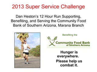 2013 Super Service Challenge
Dan Heston’s 12 Hour Run Supporting,
Benefiting, and Serving the Community Food
Bank of Southern Arizona, Marana Branch
Benefiting the

Hunger is
everywhere.
Please help us
combat it.

 