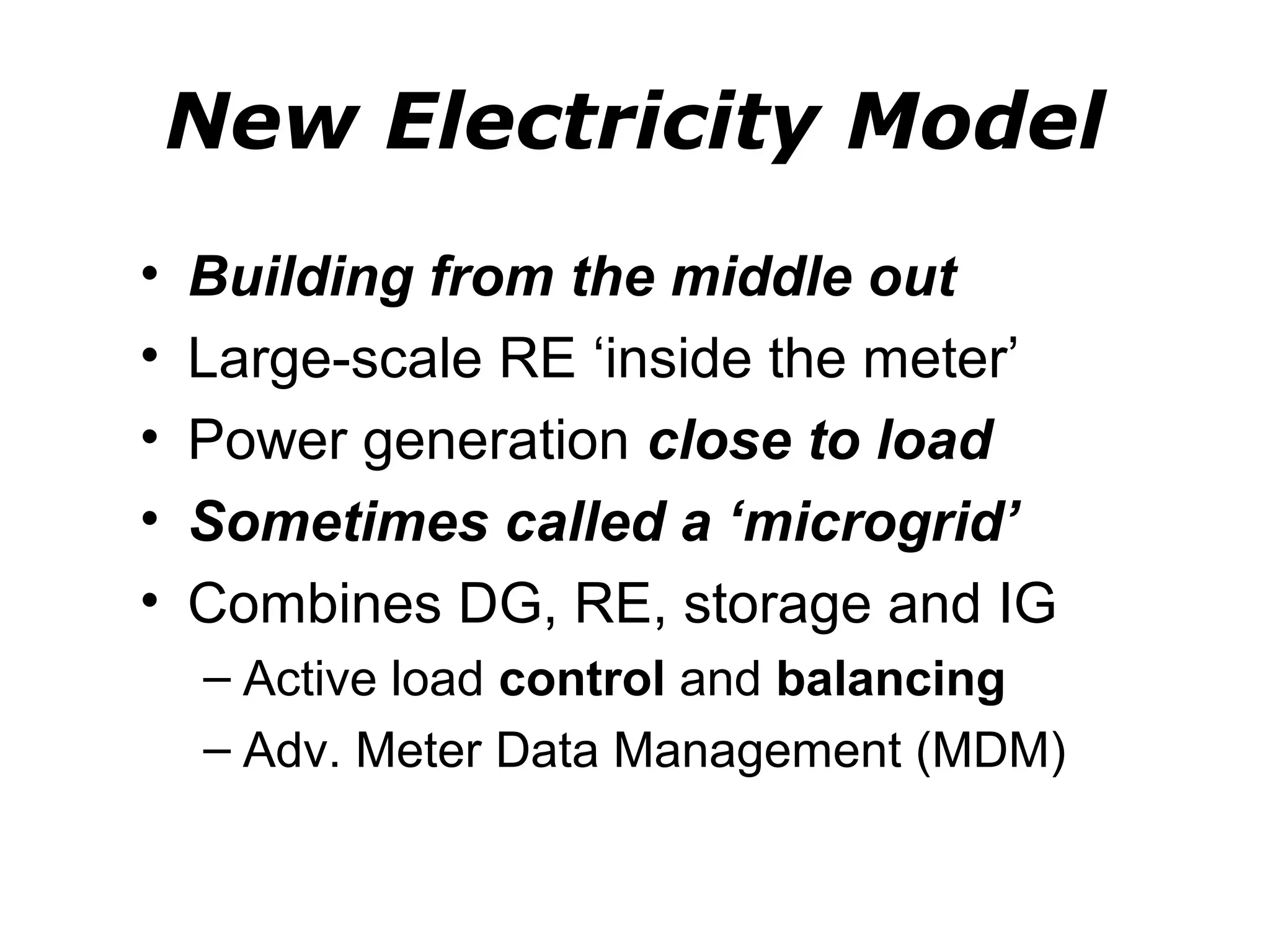 New Electricity Model
•   Building from the middle out
•   Large-scale RE ‘inside the meter’
•   Power generation close to load
•   Sometimes called a ‘microgrid’
•   Combines DG, RE, storage and IG
    – Active load control and balancing
    – Adv. Meter Data Management (MDM)
 
