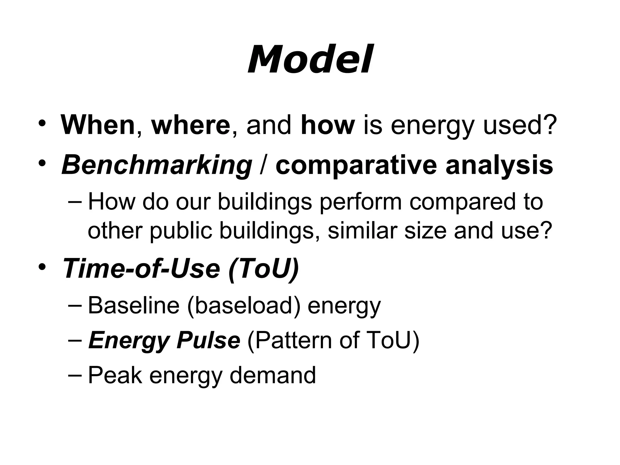 Model
• When, where, and how is energy used?
• Benchmarking / comparative analysis
  – How do our buildings perform compared to
    other public buildings, similar size and use?
• Time-of-Use (ToU)
  – Baseline (baseload) energy
  – Energy Pulse (Pattern of ToU)
  – Peak energy demand
 