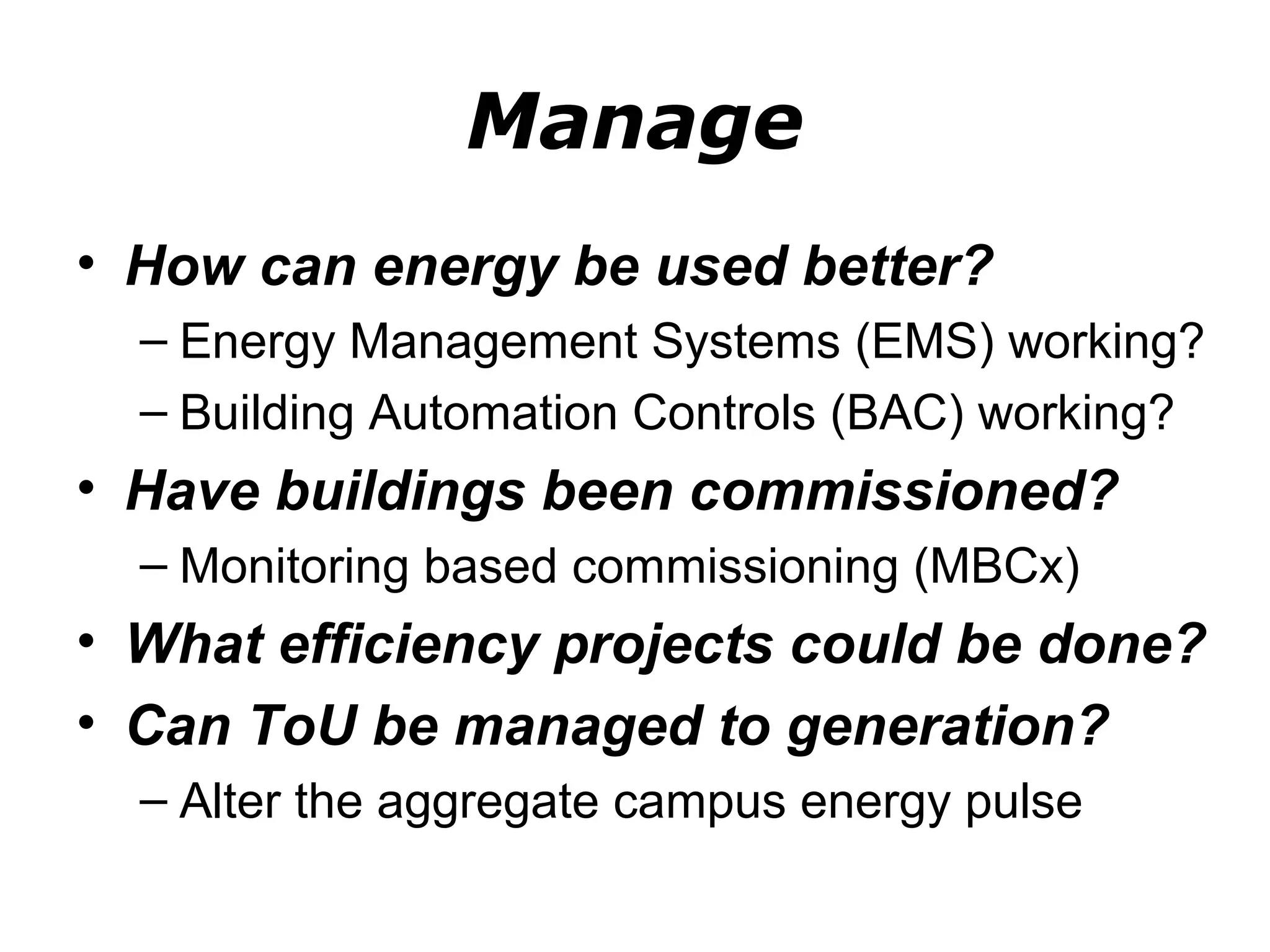 Manage
• How can energy be used better?
  – Energy Management Systems (EMS) working?
  – Building Automation Controls (BAC) working?
• Have buildings been commissioned?
  – Monitoring based commissioning (MBCx)
• What efficiency projects could be done?
• Can ToU be managed to generation?
  – Alter the aggregate campus energy pulse
 