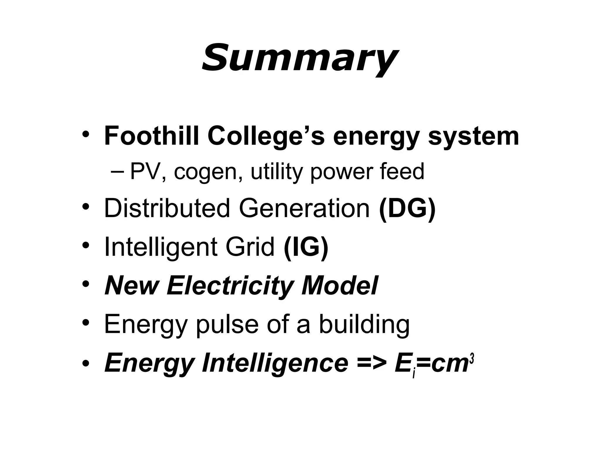 Summary
• Foothill College’s energy system
    – PV, cogen, utility power feed
• Distributed Generation (DG)
• Intelligent Grid (IG)
• New Electricity Model
• Energy pulse of a building
• Energy Intelligence => Ei=cm3
 