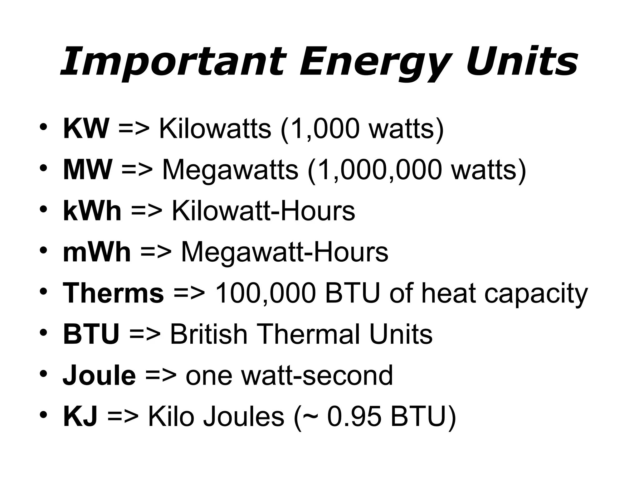Important Energy Units
•   KW => Kilowatts (1,000 watts)
•   MW => Megawatts (1,000,000 watts)
•   kWh => Kilowatt-Hours
•   mWh => Megawatt-Hours
•   Therms => 100,000 BTU of heat capacity
•   BTU => British Thermal Units
•   Joule => one watt-second
•   KJ => Kilo Joules (~ 0.95 BTU)
 
