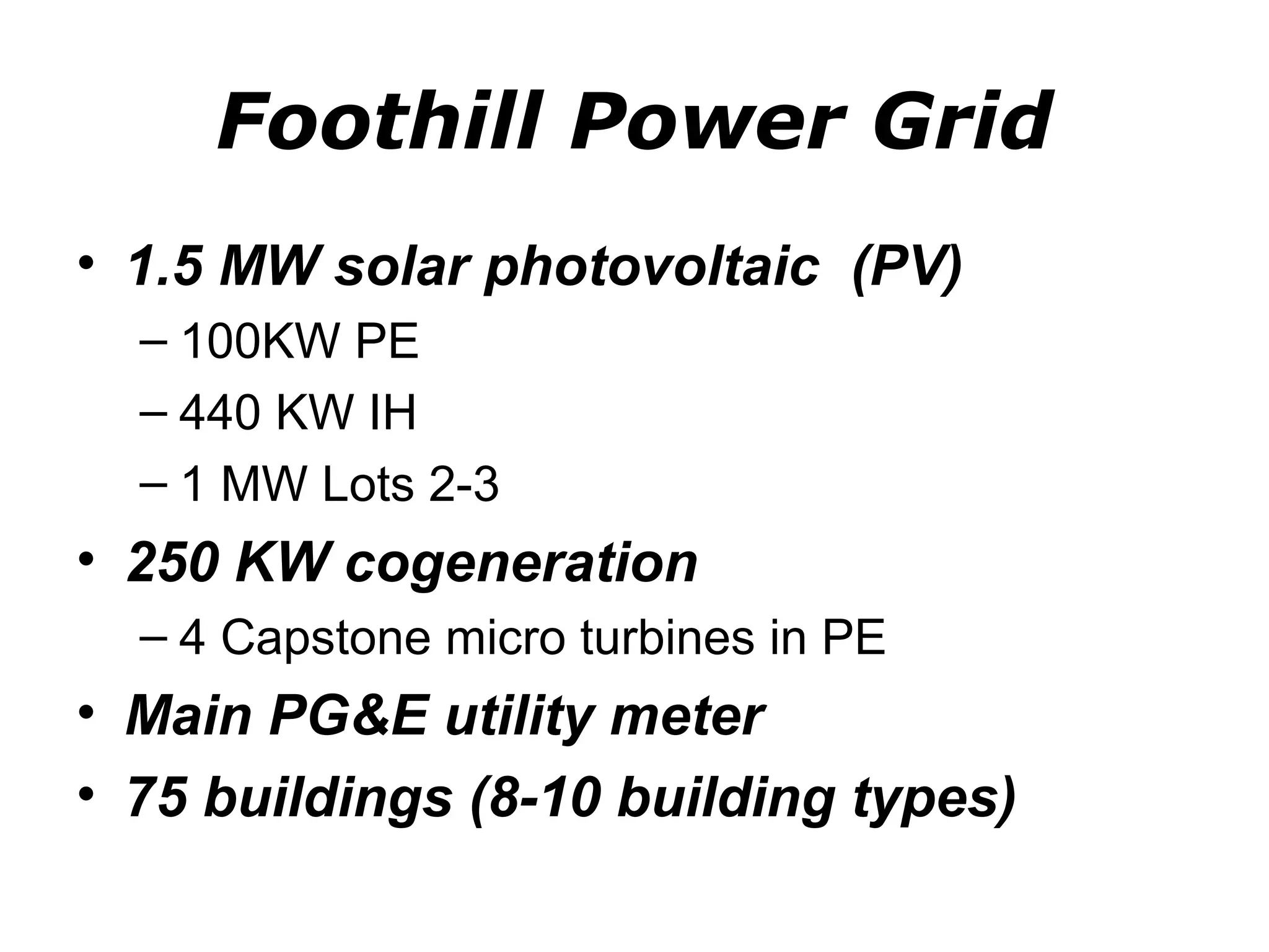 Foothill Power Grid
• 1.5 MW solar photovoltaic (PV)
  – 100KW PE
  – 440 KW IH
  – 1 MW Lots 2-3
• 250 KW cogeneration
  – 4 Capstone micro turbines in PE
• Main PG&E utility meter
• 75 buildings (8-10 building types)
 