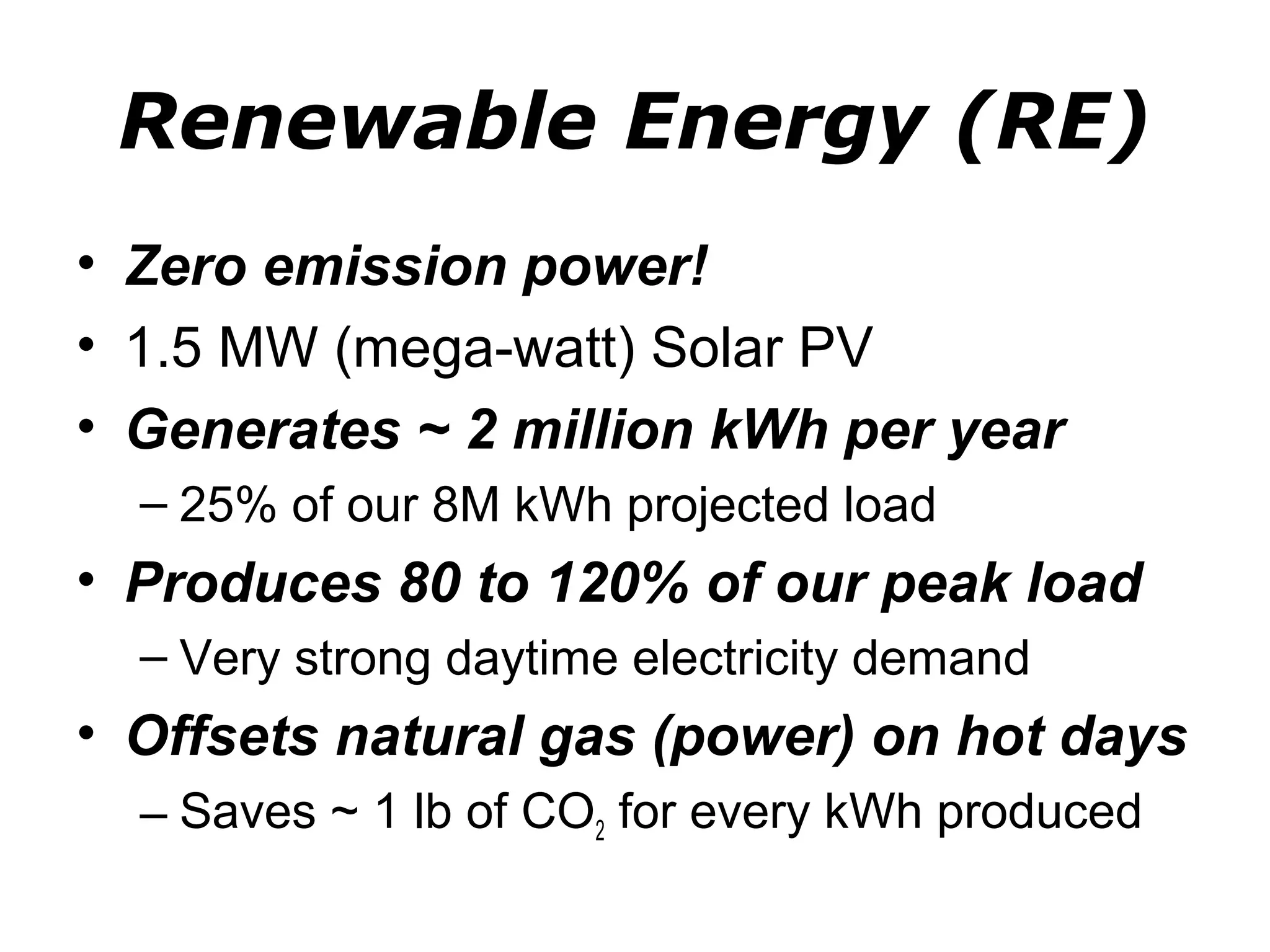 Renewable Energy (RE)
• Zero emission power!
• 1.5 MW (mega-watt) Solar PV
• Generates ~ 2 million kWh per year
  – 25% of our 8M kWh projected load
• Produces 80 to 120% of our peak load
  – Very strong daytime electricity demand
• Offsets natural gas (power) on hot days
  – Saves ~ 1 lb of CO2 for every kWh produced
 