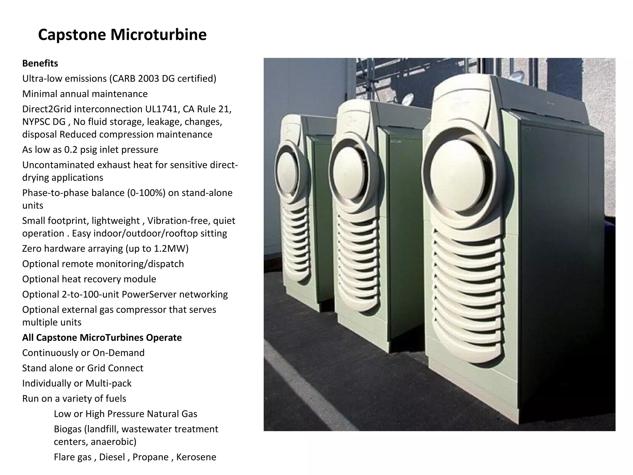 Capstone Microturbine
Benefits
Ultra-low emissions (CARB 2003 DG certified)
Minimal annual maintenance
Direct2Grid interconnection UL1741, CA Rule 21,
NYPSC DG , No fluid storage, leakage, changes,
disposal Reduced compression maintenance
As low as 0.2 psig inlet pressure
Uncontaminated exhaust heat for sensitive direct-
drying applications
Phase-to-phase balance (0-100%) on stand-alone
units
Small footprint, lightweight , Vibration-free, quiet
operation . Easy indoor/outdoor/rooftop sitting
Zero hardware arraying (up to 1.2MW)
Optional remote monitoring/dispatch
Optional heat recovery module
Optional 2-to-100-unit PowerServer networking
Optional external gas compressor that serves
multiple units
All Capstone MicroTurbines Operate
Continuously or On-Demand
Stand alone or Grid Connect
Individually or Multi-pack
Run on a variety of fuels
        Low or High Pressure Natural Gas
        Biogas (landfill, wastewater treatment
        centers, anaerobic)
        Flare gas , Diesel , Propane , Kerosene
 