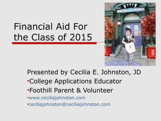 Financial Aid For
the Class of 2015
Presented by Cecilia E. Johnston, JD
•College Applications Educator
•Foothill Parent & Volunteer
•www.ceciliajohnston.com
•ceciliajohnston@ceciliajohnston.com
 