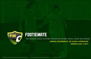 1 1
footiemate
the complete digital platform for soccer players, teams, camps and leagues.
general requirements, Key Flows & Wireframes
VERsion 4 July 17 2011
FOOTIEMATE - The Perfect Web System for Soccer Players, Clubs and Leagues WEB: www.footiemate.com EMAIL: FootieMail@gmail.com Version 1 | June 27 2011
	
 