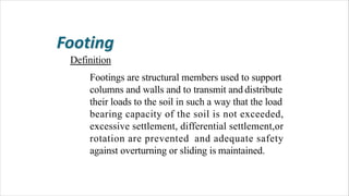 Definition
Footings are structural members used to support
columns and walls and to transmit and distribute
their loads to the soil in such a way that the load
bearing capacity of the soil is not exceeded,
excessive settlement, differential settlement,or
rotation are prevented and adequate safety
against overturning or sliding is maintained.
 
