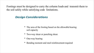Footings must be designed to carry the column loads and transmit them to
the soil safely while satisfying code limitations.
* The area of the footing based on the allowable bearing
soil capacity
* Two-way shear or punching shear.
* One-way bearing
* Bending moment and steel reinforcement required
 