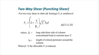 For two-way shear in slabs (& footings) Vc is smallestof
long side/short side of column
concentrated load or reaction area<2
length of critical perimeter around the
column
b0=
ACI 11-35
f b dc 0c

c 
 4  
V  2  
 
where, c =
When  >2 the allowable Vc isreduced.
 