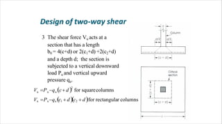 3 The shear force Vu acts at a
section that has a length
b0 = 4(c+d) or 2(c1+d) +2(c2+d)
and a depth d; the section is
subjected to a vertical downward
load Pu and vertical upward
pressure qu.
2
u u u
Vu Puqu c1  dc2  dfor rectangular columns
V P q c d for squarecolumns
 