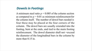 A minimum steel ratio  = 0.005 of the column section
as compared to  = 0.01 as minimum reinforcementfor
the column itself. The number of dowel bars needed is
four these may be placed at the four corners of the
column. The dowel bars are usually extended into the
footing, bent at the ends, and tied to the main footing
reinforcement. The dowel diameter shall not =exceed
the diameter of the longitudinal bars in the column by
more than 0.15 in.
 