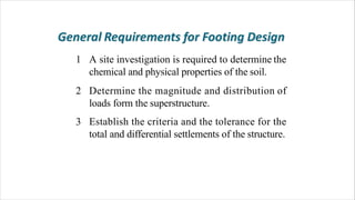 1 A site investigation is required to determine the
chemical and physical properties of the soil.
2 Determine the magnitude and distribution of
loads form the superstructure.
Establish the criteria and the tolerance for the
total and differential settlements of the structure.
3
 