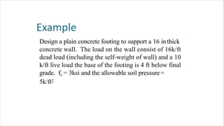 Design a plain concrete footing to support a 16 inthick
concrete wall. The load on the wall consist of 16k/ft
dead load (including the self-weight of wall) and a 10
k/ft live load the base of the footing is 4 ft below final
grade. fc = 3ksi and the allowable soil pressure=
5k/ft2
 