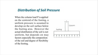 When the column load P is applied
on the centroid of the footing, a
uniform pressure is assumed to
develop on the soil surface below
the footing area. However the
actual distribution of the soil is not
uniform, but depends on may
factors especially the composition
of the soil and degree of flexibility
of the footing.
 