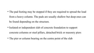 • The pad footing may be stepped if they are required to spread the load
from a heavy column. The pads are usually shallow but deep ones can
be found depending on the structure.
• Isolated or independent slab of concrete foundation to support
concrete columns or steel pillars, detached brick or masonry piers
• The pier or column bearing on the centre point of the slab
 