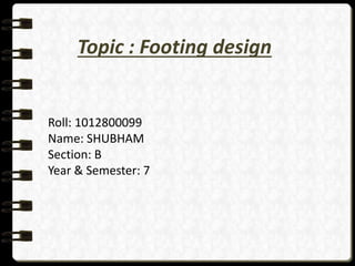 Topic : Footing design
Roll: 1012800099
Name: SHUBHAM
Section: B
Year & Semester: 7
 