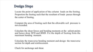 1
Locate the point of application of the column loads on the footing.
Proportion the footing such that the resultant of loads passes through
the center of footing.
Compute the area of footing such that the allowable soil pressure is
not exceeded.
Calculate the shear forces and bending moments at the salient points
and hence draw SFD and BMD. Fix the depth of footing from the
maximum bending moment.
Calculate the transverse bending moment and design the transverse
section for depth and reinforcement.
Check for anchorage and shear.
 