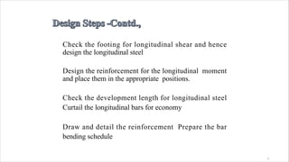 1
Check the footing for longitudinal shear and hence
design the longitudinal steel
Design the reinforcement for the longitudinal moment
and place them in the appropriate positions.
Check the development length for longitudinal steel
Curtail the longitudinal bars for economy
Draw and detail the reinforcement Prepare the bar
bending schedule
 