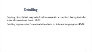 1
Detailing of steel (both longitudinal and transverse) in a combined footing is similar
to that of conventional beam- SP-34
Detailing requirements of beams and slabs should be followed as appropriate-SP-34
 