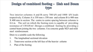 1
Two interior columns A and B carry 700 kN and 1000 kN loads
respectively. Column A is 350 mm x 350 mm and column B is 400 mm
X 400 mm in section. The centre to centre spacing between columns is
4.6 m. The soil on which the footing rests is capable of providing
resistance of 130 kN/m2. Design a combined footing by providing a
central beam joining the two columns. Use concrete grade M25 and mild
steel reinforcement.
Draw to a suitable scale the following
1. The longitudinal sectional elevation
2. Transverse section at the left face of the heavier column
3. Plan of the footing
 