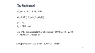Area provided =1000 x 314 / 130 = 2415 mm2
22
Mu/bd2 =3.07 3.73, URS
Mu=0.87 fy Ast[d-fyAst/(fckb)]
pt=1.7%
Ast = 2380 mm2
Use Φ20 mm diameter bar at spacing= 1000 x 314 / 2380
= 131.93 say 130 mm c/c
 