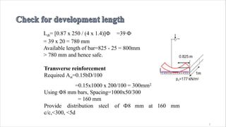 Ldt= [0.87 x 250 / (4 x 1.4)]Ф =39 Ф
= 39 x 20 = 780 mm
Available length of bar=825 - 25 = 800mm
> 780 mm and hence safe.
Transverse reinforcement
Required Ast=0.15bD/100
=0.15x1000 x 200/100 = 300mm2
Using Ф8 mm bars, Spacing=1000x50/300
= 160 mm
Provide distribution steel of Ф8 mm at 160 mm
c/c,<300, <5d
2
 