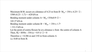 Maximum B.M. occurs at a distance of 4.23 m from D MuE = 354 x 4.232 / 2 -
1500 (4.23 - 1.7) = -628 kN.m
Bending moment under column A= MuA=354x0.92 /2 =
143.37 kN.m
Bending moment under column B = MuB = 354 x 1.72
= 511.5 kN-m
Let the point of contra flexure be at a distance x from the centre of column A
Then, Mx= I050x - 354 (x + 0.9 )2/ 2 = 0
Therefore x = 0.206 m and 3.92 m from column A
i.e. 0.68 m from B.
2
 