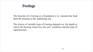 3
The function of a footing or a foundation is to transmit the load
form the structure to the underlying soil.
The choice of suitable type of footing depends on the depth at
which the bearing strata lies, the soil condition and the type of
superstructure.
 