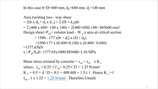 In this case b=D=400 mm, db=680 mm, ds=140 mm
Area resisting two - way shear
= 2(b x db + ds x d s) + 2 (D + db)ds
= 2 (400 x 680+ 140 x 140) + 2(400+680) 140= 885600 mm2
Design shear=Pud= column load – W u x area at critical section
= 1500 - 177 x(b + ds) x (D + db)
=1500-177 x (0.400+0.140) x (0.400+ 0.680)
=1377.65kN
τv=Pud/bod= 1377.65x1000/885600=1.56 MPa
Shear stress resisted by concrete = τuc = τuc x Ks
where, τuc = 0.25 √ f ck= 0.25√ 25 = 1.25 N/mm2
K s = 0.5 + d / D = 0.5 + 400/400 = 1.5≤ 1 Hence K s =1
τuc = 1 x 1.25 = 1.25 N/mm2 . Therefore Unsafe
3
 