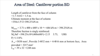 3
Length of cantilever from the face of column
=1.7- 0.4/2 = 1.5 m.
Ultimate moment at the face of column
=354x1.52/2=398.25 kN-m
Mumax = 3.71 x 400 x 6802 x 10 -6 = 686 kN-m > 398.25 kN-m
Therefore Section is singly reinforced.
Mu/bd2 =398.25x106/(400x6802)=2.15 3.73, URS
Pt=1.114%
A st =3030 mm2, Provide 3-Φ32 mm + 4-Φ16 mm at bottom face, Area
provided = 3217 mm2
Ldt = 39 x 32 =1248 mm
 