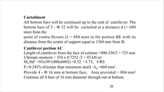 Curtailment
All bottom bars will be continued up to the end of cantilever. The
bottom bars of 3 - Ф 32 will be curtailed at a distance d (= 680
mm) from the
point of contra flexure (λ = 680 mm) in the portion BE with its
distance from the centre of support equal to 1360 mm from B.
Cantilever portion AC
Length of cantilever from the face of column =900-350/2 = 725 mm
Ultimate moment = 354 x 0.7252 /2 = 93 kN-m
Mu/bd2 =93x106/(400x6802) =0.52 <3.73, URS
Pt=0.245% (Greater than minimum steel) Ast =660 mm2
Provide 4 - Ф 16 mm at bottom face, Area provided = 804 mm2
Continue all 4 bars of 16 mm diameter through out at bottom.
35
 