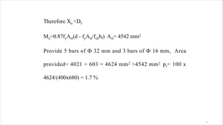 Therefore Xu <Df
Mu=0.87fyAst(d - fyAst/fckbf) Ast= 4542 mm2
Provide 5 bars of Ф 32 mm and 3 bars of Ф 16 mm, Area
provided= 4021 + 603 = 4624 mm2 >4542 mm2 pt= 100 x
4624/(400x680) = 1.7 %
3
 