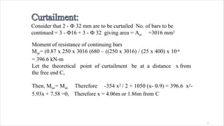 Consider that 2 - Ф 32 mm are to be curtailed No. of bars to be
continued = 3 - Ф16 + 3 - Ф 32 giving area = Ast =3016 mm2
3
Moment of resistance of continuing bars
Mur= (0.87 x 250 x 3016 (680 – ((250 x 3016) / (25 x 400) x 10-6
= 396.6 kN-m
Let the theoretical point of curtailment be at a distance x from
the free end C,
Then, Muc= Mur Therefore -354 x2 / 2 + 1050 (x- 0.9) = 396.6 x2-
5.93x + 7.58 =0, Therefore x = 4.06m or 1.86m from C
 