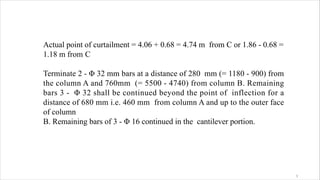 Actual point of curtailment = 4.06 + 0.68 = 4.74 m from C or 1.86 - 0.68 =
1.18 m from C
Terminate 2 - Φ 32 mm bars at a distance of 280 mm (= 1180 - 900) from
the column A and 760mm (= 5500 - 4740) from column B. Remaining
bars 3 - Φ 32 shall be continued beyond the point of inflection for a
distance of 680 mm i.e. 460 mm from column A and up to the outer face
of column
B. Remaining bars of 3 - Φ 16 continued in the cantilever portion.
3
 