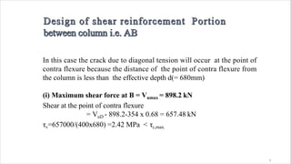 3
In this case the crack due to diagonal tension will occur at the point of
contra flexure because the distance of the point of contra flexure from
the column is less than the effective depth d(= 680mm)
(i) Maximum shear force at B = Vumax = 898.2 kN
Shear at the point of contra flexure
= VuD - 898.2-354 x 0.68 = 657.48 kN
τv=657000/(400x680) =2.42 MPa < τc,max.
 