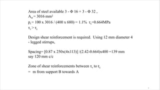 Area of steel available 3 - Φ 16 + 3 - Φ 32 ,
Ast = 3016 mm2
pt = 100 x 3016 / (400 x 680) = 1.1% τc=0.664MPa
τv > τc
Design shear reinforcement is required. Using 12 mm diameter 4
- legged stirrups,
Spacing= [0.87 x 250x(4x113)] /(2.42-0.664)x400 =139 mm
say 120 mm c/c
Zone of shear reinforcements between τv to τc
= m from support B towards A
3
 