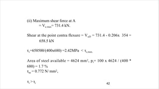 42
(ii) Maximum shear force at A
= Vu max= 731.4 kN.
Shear at the point contra flexure = VuD = 731.4 - 0.206x 354 =
658.5 kN
τv=658500/(400x680) =2.42MPa < τc,max.
Area of steel available = 4624 mm2, pt= 100 x 4624 / (400 *
680) = 1.7 %
τuc = 0.772 N/ mm2,
τv > τc
 