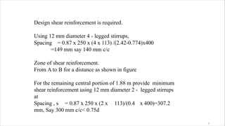 Design shear reinforcement is required.
Using 12 mm diameter 4 - legged stirrups,
Spacing = 0.87 x 250 x (4 x 113) /(2.42-0.774)x400
=149 mm say 140 mm c/c
Zone of shear reinforcement.
From A to B for a distance as shown in figure
For the remaining central portion of 1.88 m provide minimum
shear reinforcement using 12 mm diameter 2 - legged stirrups
at
Spacing , s = 0.87 x 250 x (2 x 113)/(0.4 x 400)=307.2
mm, Say 300 mm c/c< 0.75d
4
 
