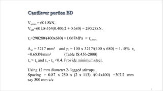 4
Vumax = 601.8kN,
VuD=601.8-354(0.400/2 + 0.680) = 290.28kN.
τv=290280/(400x680) =1.067MPa < τc,max.
Ast = 3217 mm2 and pt = 100 x 3217/(400 x 680) = 1.18% τc
=0.683N/mm2 (Table IS:456-2000)
τv > τc and τv - τc <0.4. Provide minimum steel.
Using 12 mm diameter 2- legged stirrups,
Spacing = 0.87 x 250 x (2 x 113) /(0.4x400) =307.2 mm
say 300 mm c/c
 