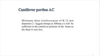 4
Minimum shear reinforcement of Ф 12 mm
diameters 2 - legged stirrups at 300mm c/c will be
sufficient in the cantilever portions of the beam as
the shear is very less.
 