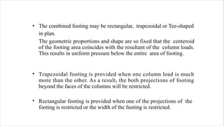 • The combined footing may be rectangular, trapezoidal or Tee-shaped
in plan.
The geometric proportions and shape are so fixed that the centeroid
of the footing area coincides with the resultant of the column loads.
This results in uniform pressure below the entire area of footing.
• Trapezoidal footing is provided when one column load is much
more than the other. As a result, the both projections of footing
beyond the faces of the columns will be restricted.
• Rectangular footing is provided when one of the projections of the
footing is restricted or the width of the footing is restricted.
 