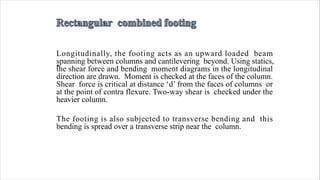 •
Longitudinally, the footing acts as an upward loaded beam
spanning between columns and cantilevering beyond. Using statics,
the shear force and bending moment diagrams in the longitudinal
direction are drawn. Moment is checked at the faces of the column.
Shear force is critical at distance ‘d’ from the faces of columns or
at the point of contra flexure. Two-way shear is checked under the
heavier column.
The footing is also subjected to transverse bending and this
bending is spread over a transverse strip near the column.
 