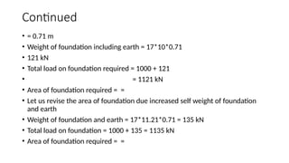 Continued
• = 0.71 m
• Weight of foundation including earth = 17*10*0.71
• 121 kN
• Total load on foundation required = 1000 + 121
• = 1121 kN
• Area of foundation required = =
• Let us revise the area of foundation due increased self weight of foundation
and earth
• Weight of foundation and earth = 17*11.21*0.71 = 135 kN
• Total load on foundation = 1000 + 135 = 1135 kN
• Area of foundation required = =
 