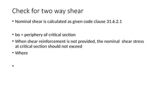 Check for two way shear
• Nominal shear is calculated as given code clause 31.6.2.1
• bo = periphery of critical section
• When shear reinforcement is not provided, the nominal shear stress
at critical section should not exceed
• Where
•
 